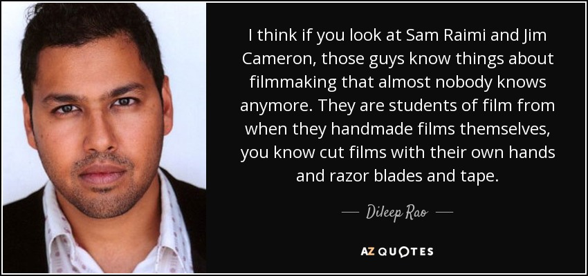 I think if you look at Sam Raimi and Jim Cameron, those guys know things about filmmaking that almost nobody knows anymore. They are students of film from when they handmade films themselves, you know cut films with their own hands and razor blades and tape. - Dileep Rao