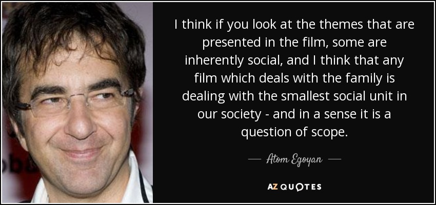 I think if you look at the themes that are presented in the film, some are inherently social, and I think that any film which deals with the family is dealing with the smallest social unit in our society - and in a sense it is a question of scope. - Atom Egoyan