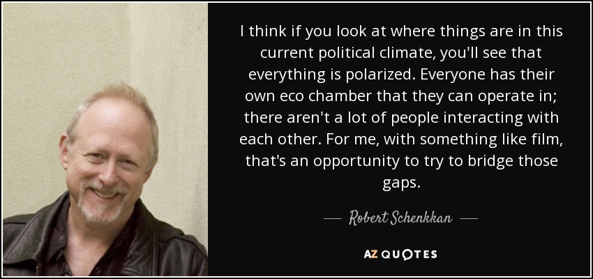 I think if you look at where things are in this current political climate, you'll see that everything is polarized. Everyone has their own eco chamber that they can operate in; there aren't a lot of people interacting with each other. For me, with something like film, that's an opportunity to try to bridge those gaps. - Robert Schenkkan