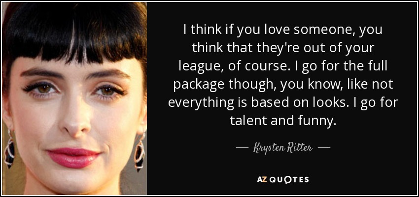 I think if you love someone, you think that they're out of your league, of course. I go for the full package though, you know, like not everything is based on looks. I go for talent and funny. - Krysten Ritter