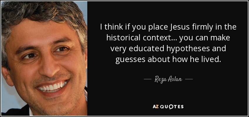 I think if you place Jesus firmly in the historical context... you can make very educated hypotheses and guesses about how he lived. - Reza Aslan