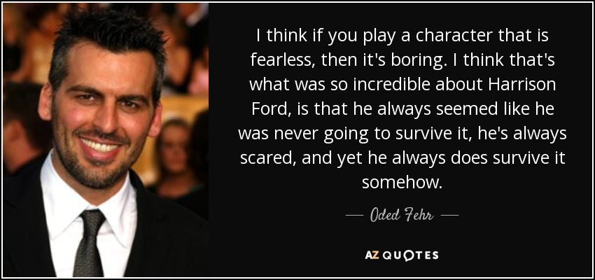 I think if you play a character that is fearless, then it's boring. I think that's what was so incredible about Harrison Ford, is that he always seemed like he was never going to survive it, he's always scared, and yet he always does survive it somehow. - Oded Fehr