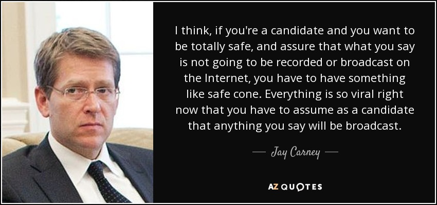 I think, if you're a candidate and you want to be totally safe, and assure that what you say is not going to be recorded or broadcast on the Internet, you have to have something like safe cone. Everything is so viral right now that you have to assume as a candidate that anything you say will be broadcast. - Jay Carney