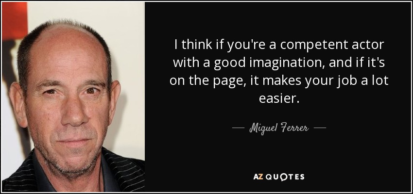 I think if you're a competent actor with a good imagination, and if it's on the page, it makes your job a lot easier. - Miguel Ferrer