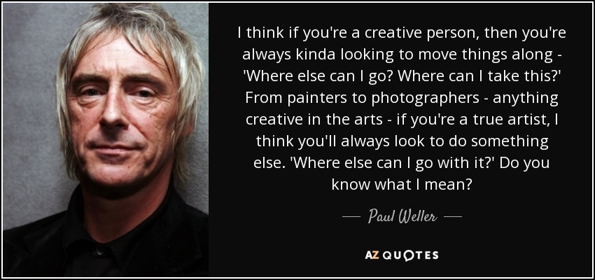 I think if you're a creative person, then you're always kinda looking to move things along - 'Where else can I go? Where can I take this?' From painters to photographers - anything creative in the arts - if you're a true artist, I think you'll always look to do something else. 'Where else can I go with it?' Do you know what I mean? - Paul Weller