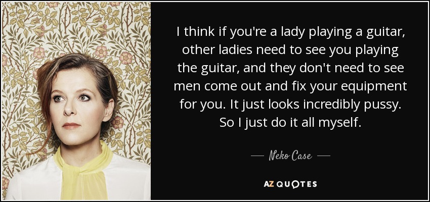 I think if you're a lady playing a guitar, other ladies need to see you playing the guitar, and they don't need to see men come out and fix your equipment for you. It just looks incredibly pussy. So I just do it all myself. - Neko Case