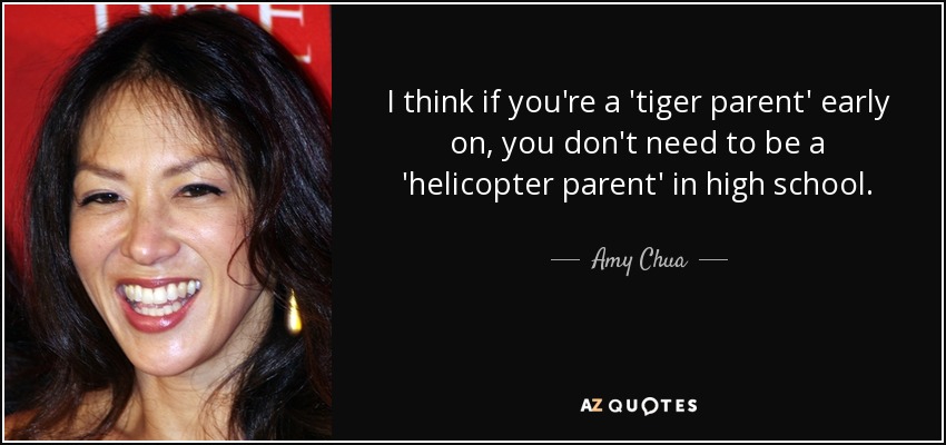 I think if you're a 'tiger parent' early on, you don't need to be a 'helicopter parent' in high school. - Amy Chua