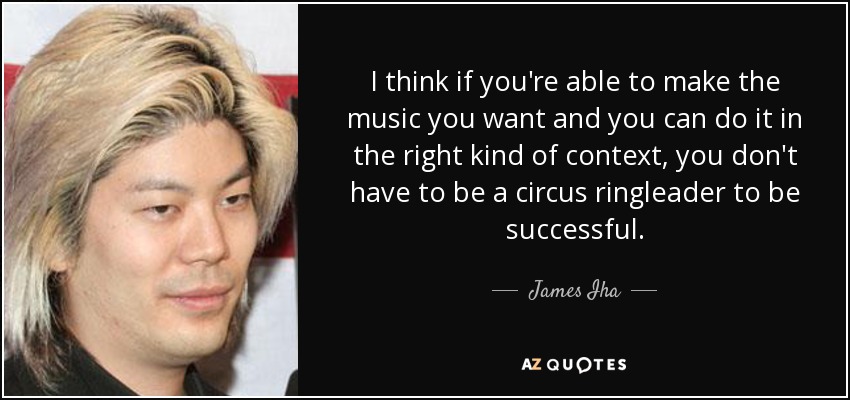 I think if you're able to make the music you want and you can do it in the right kind of context, you don't have to be a circus ringleader to be successful. - James Iha