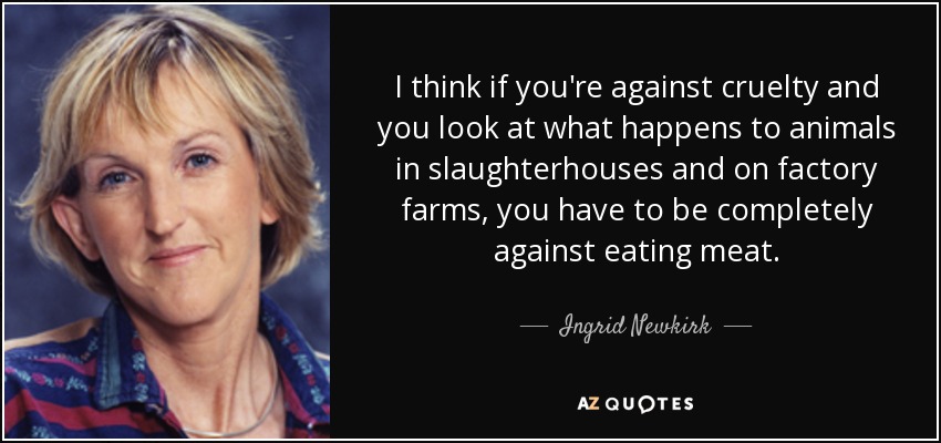 I think if you're against cruelty and you look at what happens to animals in slaughterhouses and on factory farms, you have to be completely against eating meat. - Ingrid Newkirk