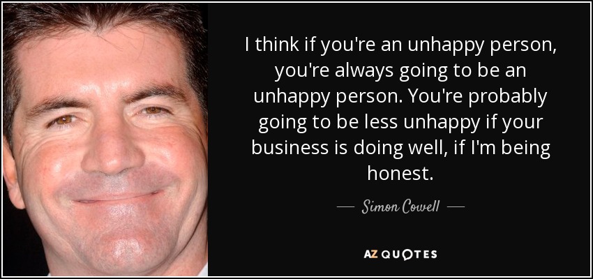 I think if you're an unhappy person, you're always going to be an unhappy person. You're probably going to be less unhappy if your business is doing well, if I'm being honest. - Simon Cowell