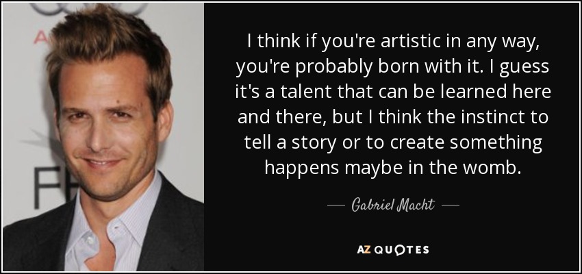 I think if you're artistic in any way, you're probably born with it. I guess it's a talent that can be learned here and there, but I think the instinct to tell a story or to create something happens maybe in the womb. - Gabriel Macht