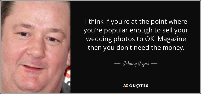 I think if you're at the point where you're popular enough to sell your wedding photos to OK! Magazine then you don't need the money. - Johnny Vegas