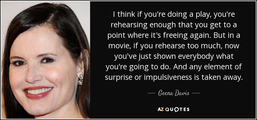 I think if you're doing a play, you're rehearsing enough that you get to a point where it's freeing again. But in a movie, if you rehearse too much, now you've just shown everybody what you're going to do. And any element of surprise or impulsiveness is taken away. - Geena Davis