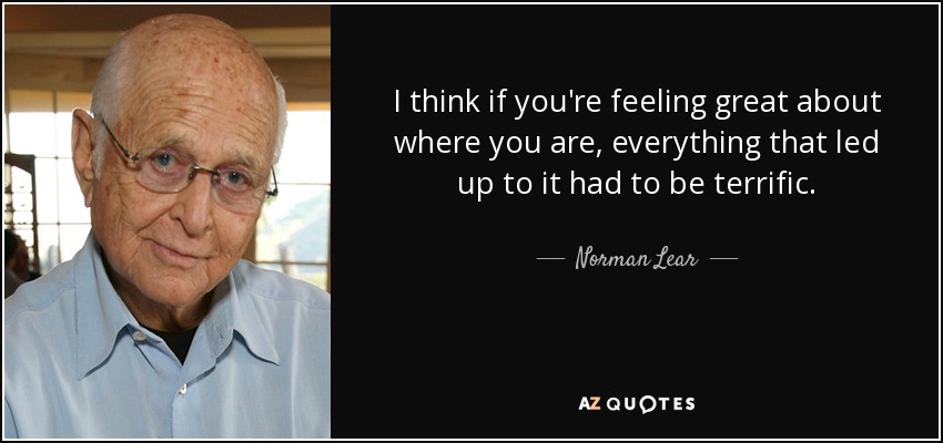 I think if you're feeling great about where you are, everything that led up to it had to be terrific. - Norman Lear