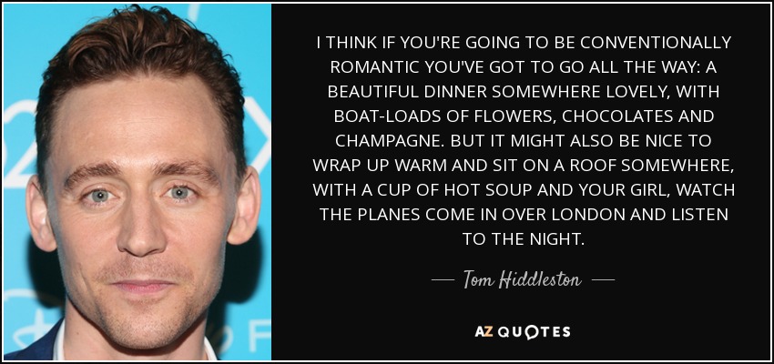 I THINK IF YOU'RE GOING TO BE CONVENTIONALLY ROMANTIC YOU'VE GOT TO GO ALL THE WAY: A BEAUTIFUL DINNER SOMEWHERE LOVELY, WITH BOAT-LOADS OF FLOWERS, CHOCOLATES AND CHAMPAGNE. BUT IT MIGHT ALSO BE NICE TO WRAP UP WARM AND SIT ON A ROOF SOMEWHERE, WITH A CUP OF HOT SOUP AND YOUR GIRL, WATCH THE PLANES COME IN OVER LONDON AND LISTEN TO THE NIGHT. - Tom Hiddleston