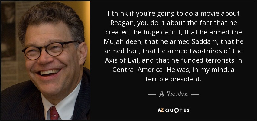 I think if you're going to do a movie about Reagan, you do it about the fact that he created the huge deficit, that he armed the Mujahideen, that he armed Saddam, that he armed Iran, that he armed two-thirds of the Axis of Evil, and that he funded terrorists in Central America. He was, in my mind, a terrible president. - Al Franken