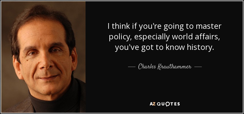 I think if you're going to master policy, especially world affairs, you've got to know history. - Charles Krauthammer