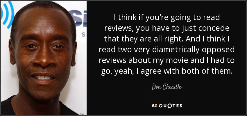 I think if you're going to read reviews, you have to just concede that they are all right. And I think I read two very diametrically opposed reviews about my movie and I had to go, yeah, I agree with both of them. - Don Cheadle