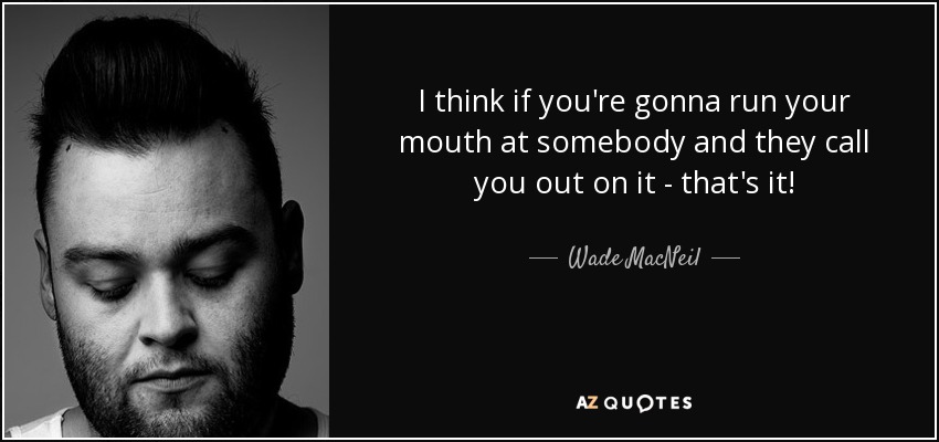 I think if you're gonna run your mouth at somebody and they call you out on it - that's it! - Wade MacNeil
