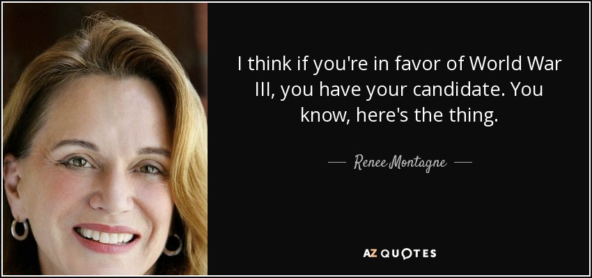 I think if you're in favor of World War III, you have your candidate. You know, here's the thing. - Renee Montagne