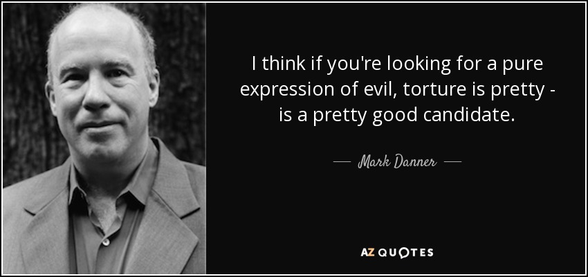 I think if you're looking for a pure expression of evil, torture is pretty - is a pretty good candidate. - Mark Danner