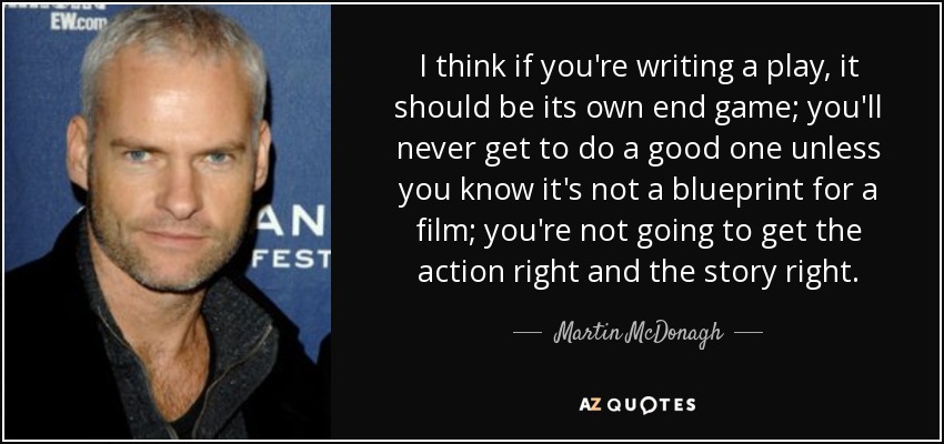 I think if you're writing a play, it should be its own end game; you'll never get to do a good one unless you know it's not a blueprint for a film; you're not going to get the action right and the story right. - Martin McDonagh