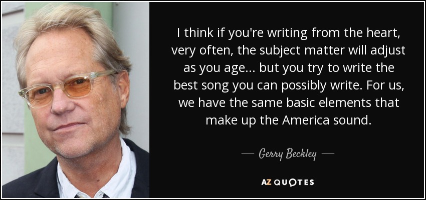 I think if you're writing from the heart, very often, the subject matter will adjust as you age... but you try to write the best song you can possibly write. For us, we have the same basic elements that make up the America sound. - Gerry Beckley