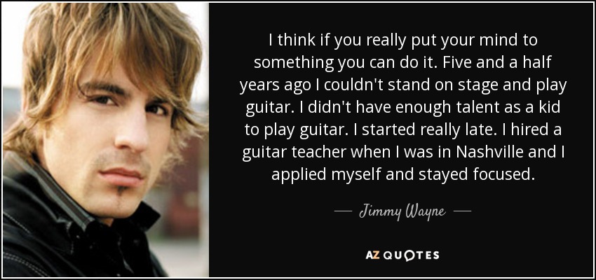 I think if you really put your mind to something you can do it. Five and a half years ago I couldn't stand on stage and play guitar. I didn't have enough talent as a kid to play guitar. I started really late. I hired a guitar teacher when I was in Nashville and I applied myself and stayed focused. - Jimmy Wayne