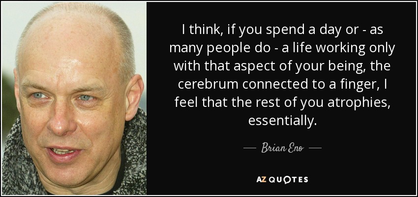I think, if you spend a day or - as many people do - a life working only with that aspect of your being, the cerebrum connected to a finger, I feel that the rest of you atrophies, essentially. - Brian Eno