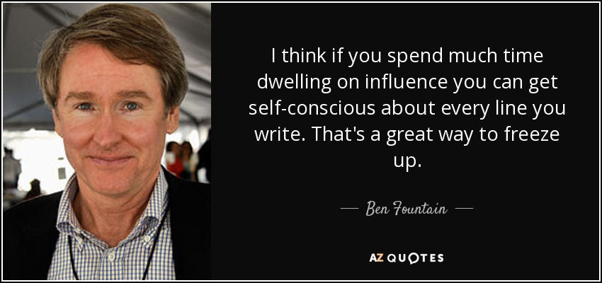 I think if you spend much time dwelling on influence you can get self-conscious about every line you write. That's a great way to freeze up. - Ben Fountain
