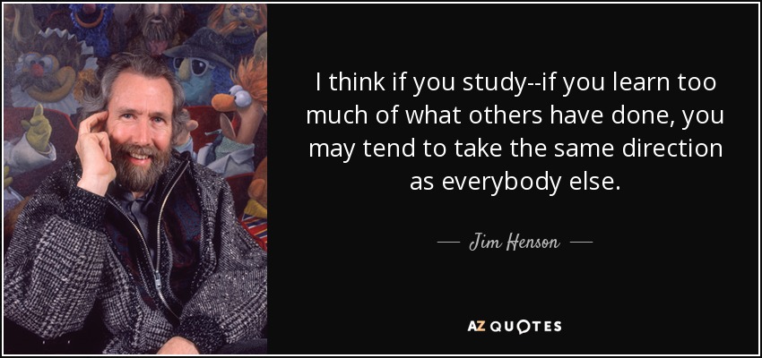 I think if you study--if you learn too much of what others have done, you may tend to take the same direction as everybody else. - Jim Henson