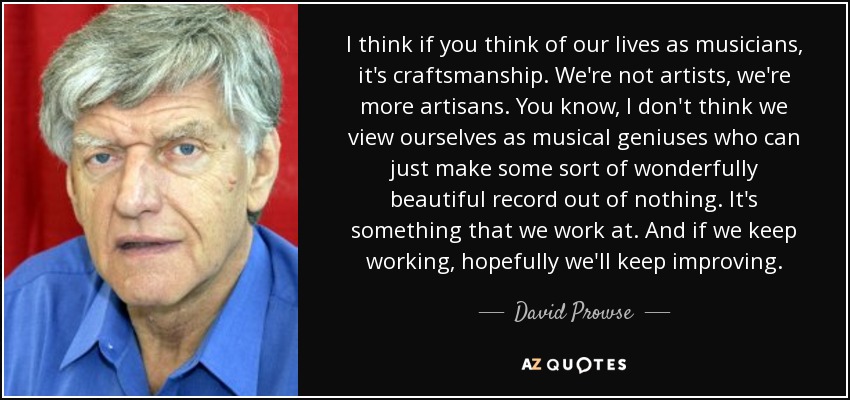 I think if you think of our lives as musicians, it's craftsmanship. We're not artists, we're more artisans. You know, I don't think we view ourselves as musical geniuses who can just make some sort of wonderfully beautiful record out of nothing. It's something that we work at. And if we keep working, hopefully we'll keep improving. - David Prowse