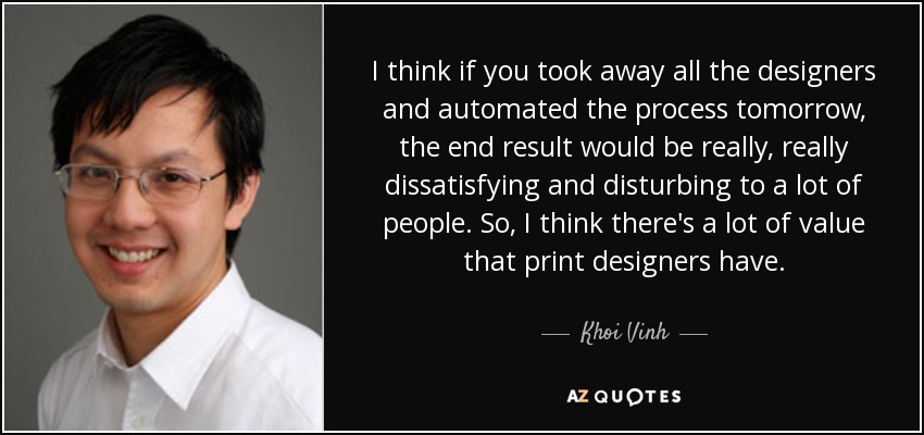 I think if you took away all the designers and automated the process tomorrow, the end result would be really, really dissatisfying and disturbing to a lot of people. So, I think there's a lot of value that print designers have. - Khoi Vinh