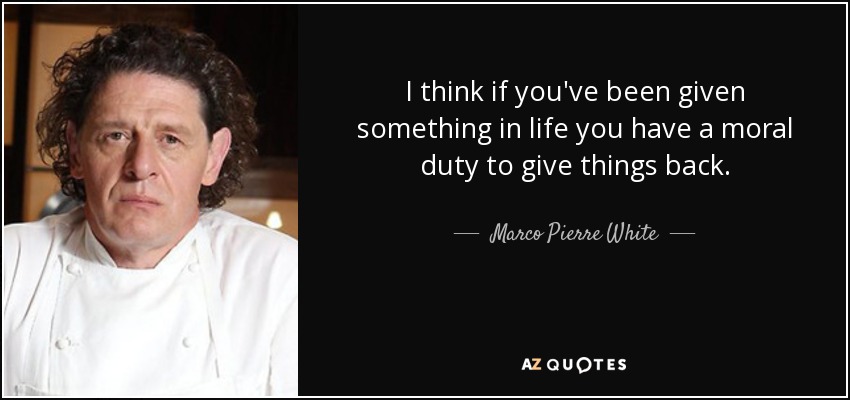 I think if you've been given something in life you have a moral duty to give things back. - Marco Pierre White