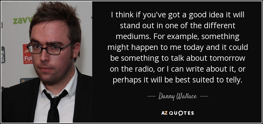 I think if you've got a good idea it will stand out in one of the different mediums. For example, something might happen to me today and it could be something to talk about tomorrow on the radio, or I can write about it, or perhaps it will be best suited to telly. - Danny Wallace