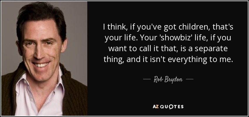 I think, if you've got children, that's your life. Your 'showbiz' life, if you want to call it that, is a separate thing, and it isn't everything to me. - Rob Brydon