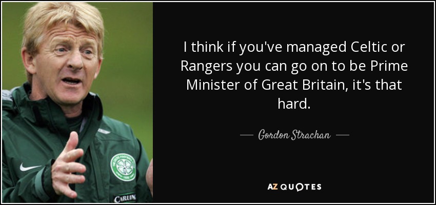 I think if you've managed Celtic or Rangers you can go on to be Prime Minister of Great Britain, it's that hard. - Gordon Strachan