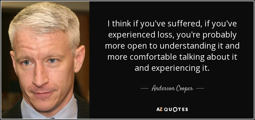 I think if you've suffered, if you've experienced loss, you're probably more open to understanding it and more comfortable talking about it and experiencing it. - Anderson Cooper