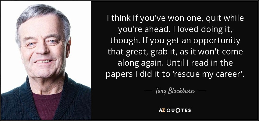 I think if you've won one, quit while you're ahead. I loved doing it, though. If you get an opportunity that great, grab it, as it won't come along again. Until I read in the papers I did it to 'rescue my career'. - Tony Blackburn
