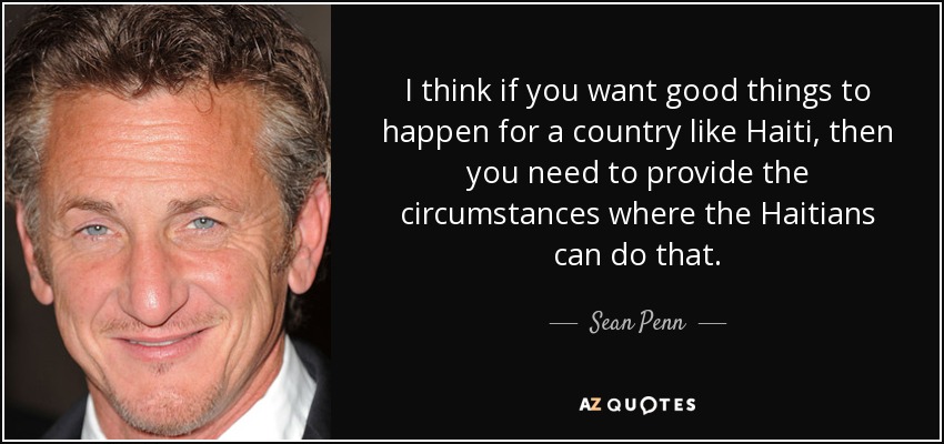 I think if you want good things to happen for a country like Haiti, then you need to provide the circumstances where the Haitians can do that. - Sean Penn