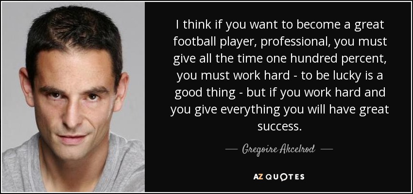 I think if you want to become a great football player, professional, you must give all the time one hundred percent, you must work hard - to be lucky is a good thing - but if you work hard and you give everything you will have great success. - Gregoire Akcelrod