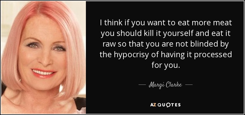 I think if you want to eat more meat you should kill it yourself and eat it raw so that you are not blinded by the hypocrisy of having it processed for you. - Margi Clarke
