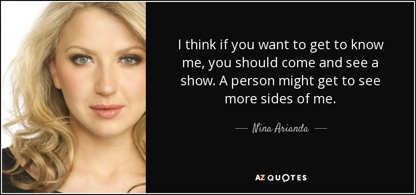 I think if you want to get to know me, you should come and see a show. A person might get to see more sides of me. - Nina Arianda