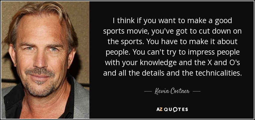 I think if you want to make a good sports movie, you've got to cut down on the sports. You have to make it about people. You can't try to impress people with your knowledge and the X and O's and all the details and the technicalities. - Kevin Costner