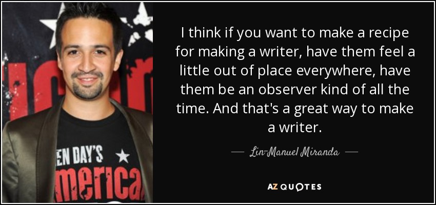 I think if you want to make a recipe for making a writer, have them feel a little out of place everywhere, have them be an observer kind of all the time. And that's a great way to make a writer. - Lin-Manuel Miranda