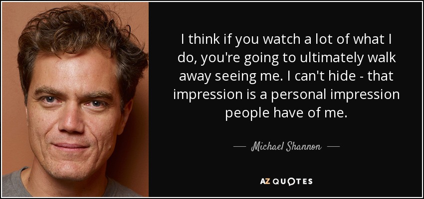 I think if you watch a lot of what I do, you're going to ultimately walk away seeing me. I can't hide - that impression is a personal impression people have of me. - Michael Shannon