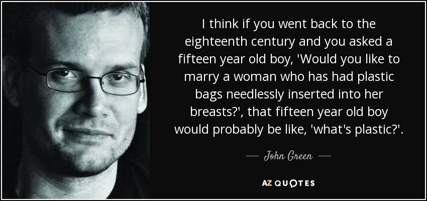 I think if you went back to the eighteenth century and you asked a fifteen year old boy, 'Would you like to marry a woman who has had plastic bags needlessly inserted into her breasts?', that fifteen year old boy would probably be like, 'what's plastic?'. - John Green