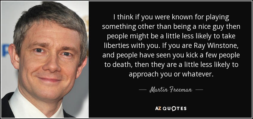 I think if you were known for playing something other than being a nice guy then people might be a little less likely to take liberties with you. If you are Ray Winstone, and people have seen you kick a few people to death, then they are a little less likely to approach you or whatever. - Martin Freeman