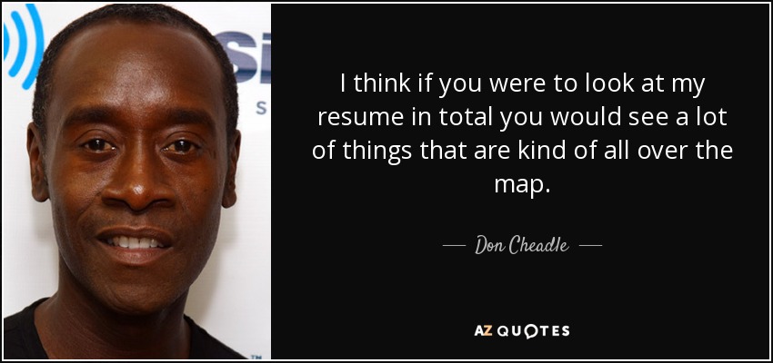 I think if you were to look at my resume in total you would see a lot of things that are kind of all over the map. - Don Cheadle