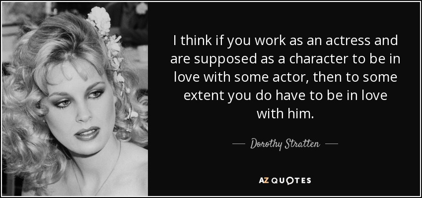 I think if you work as an actress and are supposed as a character to be in love with some actor, then to some extent you do have to be in love with him. - Dorothy Stratten